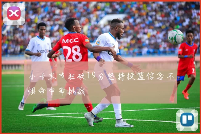 小卡末节狂砍19分坚持投篮信念不惧命中率挑战